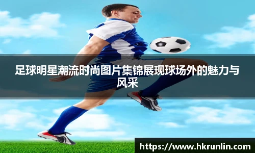足球明星潮流时尚图片集锦展现球场外的魅力与风采